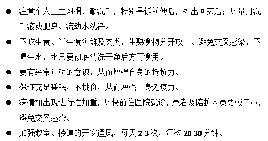 文本框: l	注意个人卫生习惯，勤洗手，特别是饭前便后，外出回家后；尽量用洗手液或肥皂、流动水洗净。
      l	不吃生食、半生食海鲜及肉类，生熟食物分开放置、避免交叉感染，不喝生水，水果要彻底清洗干净后方可食用。
      l	要有经常运动的意识，从而增强自身的抵抗力。
      l	保证充足睡眠，不挑食，从而增强自身免疫力。
      l	病情如出现进行性加重，尽快前往医院就诊，患者及陪护人员要戴口罩，避免交叉感染。
      l	加强教室、楼道的开窗通风，每天2-3次，每次20-30分钟。
      